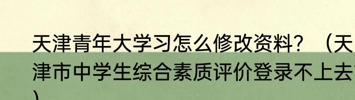 天津青年大学习怎么修改资料？（天津市中学生综合素质评价登录不上去？）