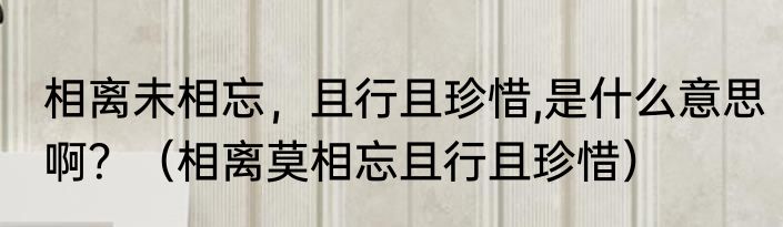 相离未相忘，且行且珍惜,是什么意思啊？（相离莫相忘且行且珍惜）