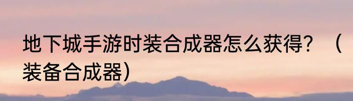 地下城手游时装合成器怎么获得？（装备合成器）
