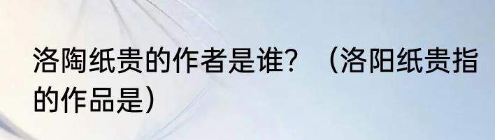 洛陶纸贵的作者是谁？（洛阳纸贵指的作品是）