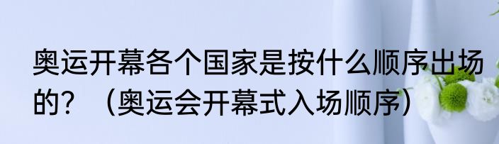 奥运开幕各个国家是按什么顺序出场的？（奥运会开幕式入场顺序）