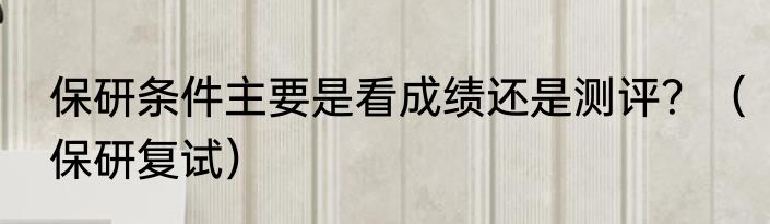 保研条件主要是看成绩还是测评？（保研复试）