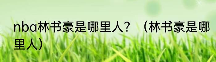 nba林书豪是哪里人？（林书豪是哪里人）