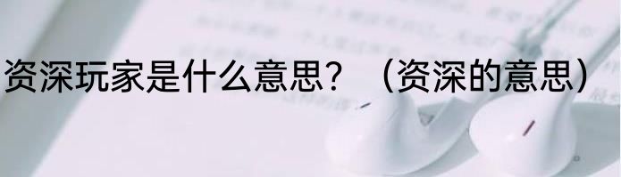 资深玩家是什么意思？（资深的意思）