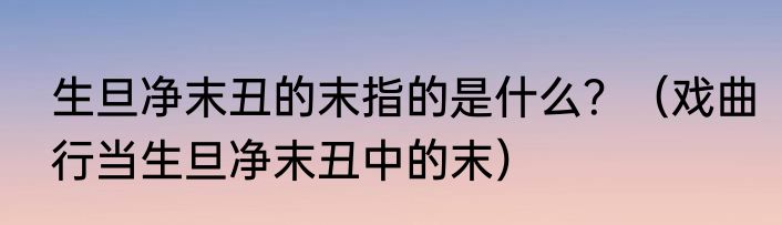 生旦净末丑的末指的是什么？（戏曲行当生旦净末丑中的末）