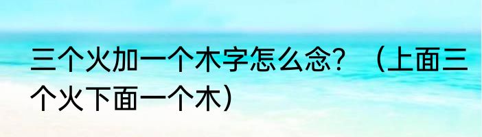 三个火加一个木字怎么念？（上面三个火下面一个木）