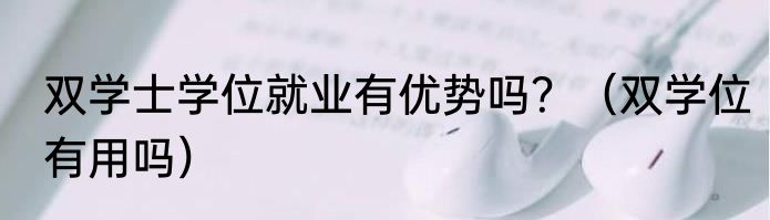 双学士学位就业有优势吗？（双学位有用吗）