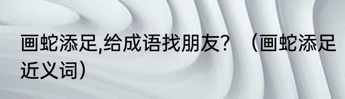 画蛇添足,给成语找朋友？（画蛇添足近义词）