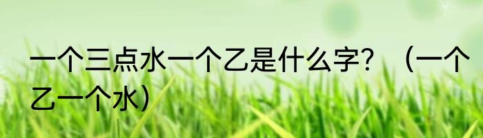 一个三点水一个乙是什么字？（一个乙一个水）