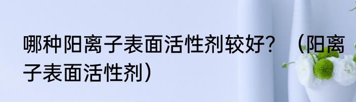 哪种阳离子表面活性剂较好？（阳离子表面活性剂）