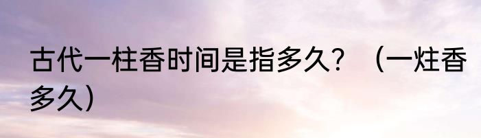 古代一柱香时间是指多久？（一炷香多久）