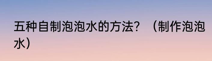 五种自制泡泡水的方法？（制作泡泡水）