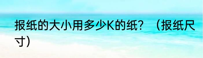 报纸的大小用多少K的纸？（报纸尺寸）