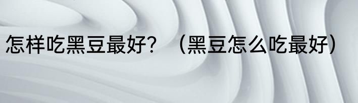 怎样吃黑豆最好？（黑豆怎么吃最好）