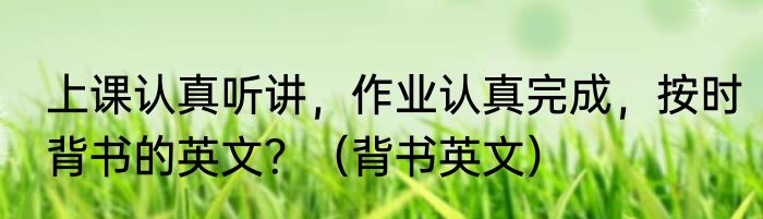 上课认真听讲，作业认真完成，按时背书的英文？（背书英文）