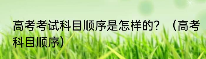 高考考试科目顺序是怎样的？（高考科目顺序）