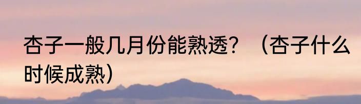 杏子一般几月份能熟透？（杏子什么时候成熟）