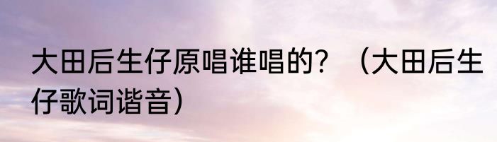 大田后生仔原唱谁唱的？（大田后生仔歌词谐音）