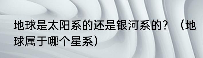 地球是太阳系的还是银河系的？（地球属于哪个星系）