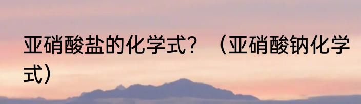 亚硝酸盐的化学式？（亚硝酸钠化学式）