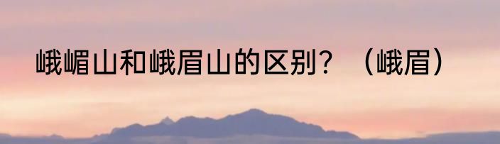 峨嵋山和峨眉山的区别？（峨眉）