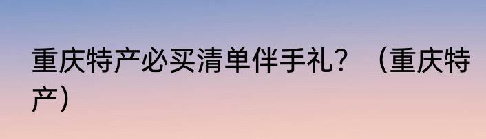 重庆特产必买清单伴手礼？（重庆特产）