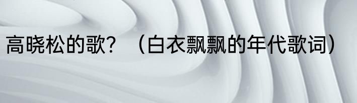 高晓松的歌？（白衣飘飘的年代歌词）