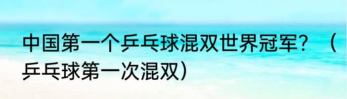 中国第一个乒乓球混双世界冠军？（乒乓球第一次混双）