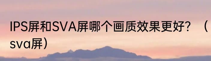 IPS屏和SVA屏哪个画质效果更好？（sva屏）