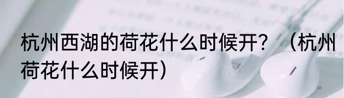 杭州西湖的荷花什么时候开？（杭州荷花什么时候开）