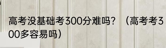 高考没基础考300分难吗？（高考考300多容易吗）