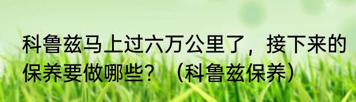 科鲁兹马上过六万公里了，接下来的保养要做哪些？（科鲁兹保养）
