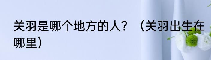关羽是哪个地方的人？（关羽出生在哪里）