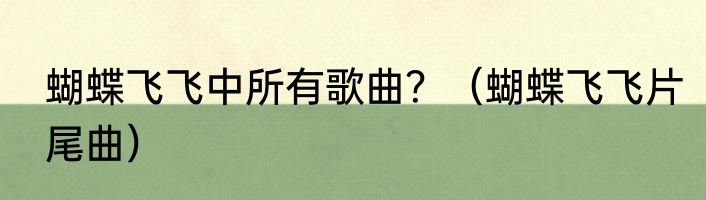 蝴蝶飞飞中所有歌曲？（蝴蝶飞飞片尾曲）