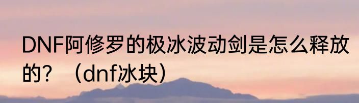 DNF阿修罗的极冰波动剑是怎么释放的？（dnf冰块）