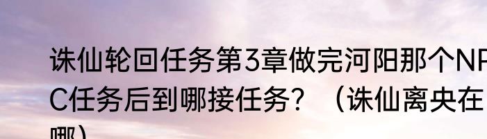 诛仙轮回任务第3章做完河阳那个NPC任务后到哪接任务？（诛仙离央在哪）