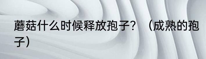 蘑菇什么时候释放孢子？（成熟的孢子）