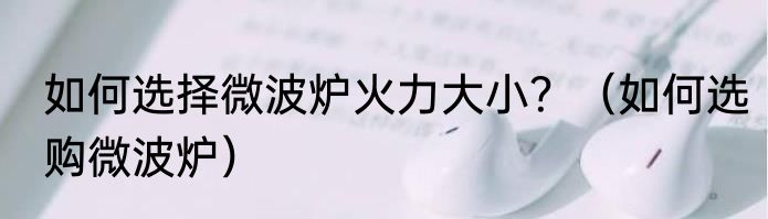 如何选择微波炉火力大小？（如何选购微波炉）