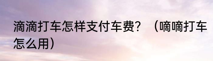 滴滴打车怎样支付车费？（嘀嘀打车怎么用）