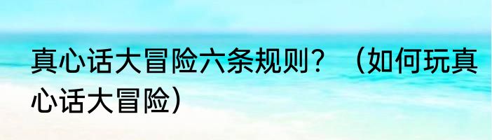 真心话大冒险六条规则？（如何玩真心话大冒险）