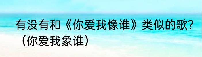 有没有和《你爱我像谁》类似的歌？（你爱我象谁）