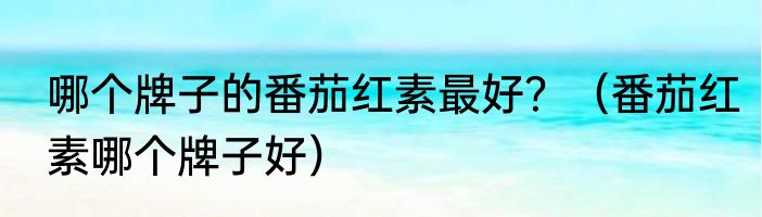 哪个牌子的番茄红素最好？（番茄红素哪个牌子好）