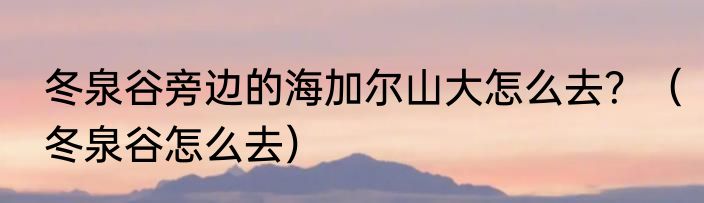 冬泉谷旁边的海加尔山大怎么去？（冬泉谷怎么去）