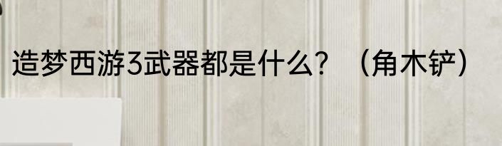 造梦西游3武器都是什么？（角木铲）