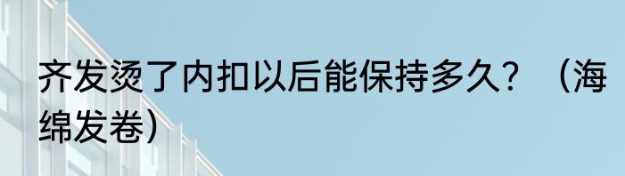 齐发烫了内扣以后能保持多久？（海绵发卷）