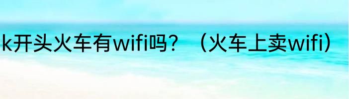 k开头火车有wifi吗？（火车上卖wifi）