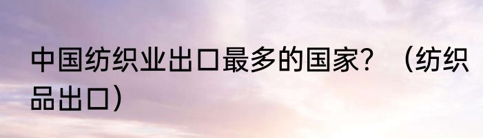 中国纺织业出口最多的国家？（纺织品出口）