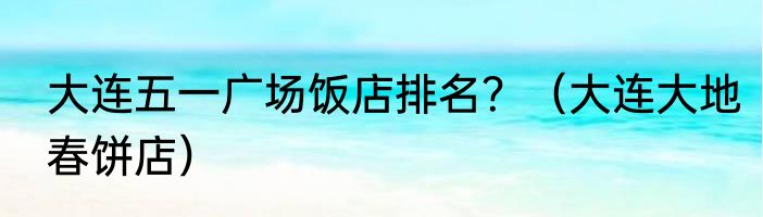 大连五一广场饭店排名？（大连大地春饼店）