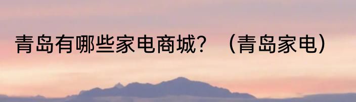 青岛有哪些家电商城？（青岛家电）