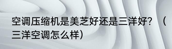 空调压缩机是美芝好还是三洋好？（三洋空调怎么样）